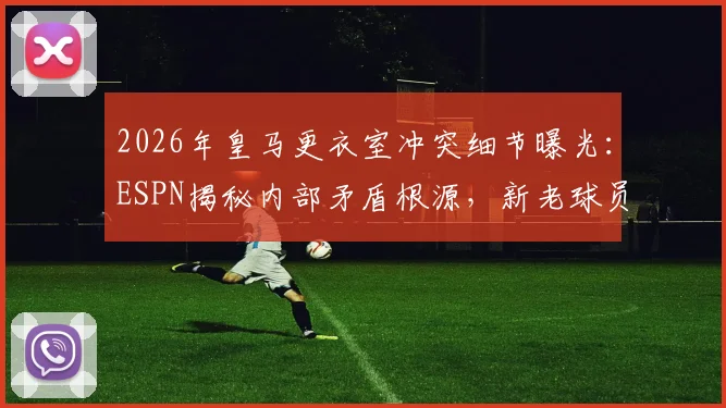 2026年皇马更衣室冲突细节曝光:ESPN揭秘内部矛盾根源,新老球员关系成焦点