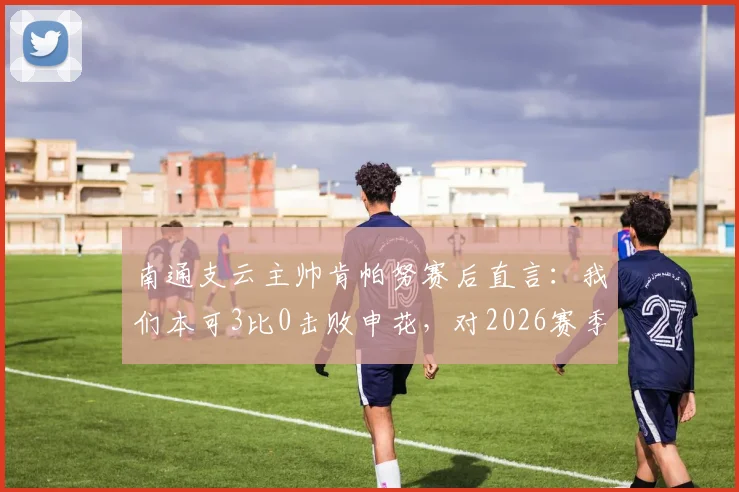南通支云主帅肯帕努赛后直言：我们本可3比0击败申花，对2026赛季主场平局结果感到失望