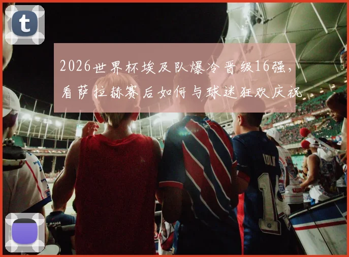 2026世界杯埃及队爆冷晋级16强,看萨拉赫赛后如何与球迷狂欢庆祝,被高高举起瞬间图片视频全记录
