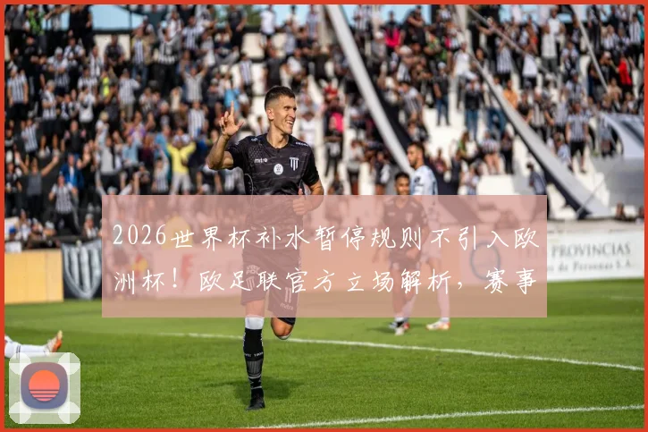 2026世界杯补水暂停规则不引入欧洲杯!欧足联官方立场解析,赛事规则差异对比
