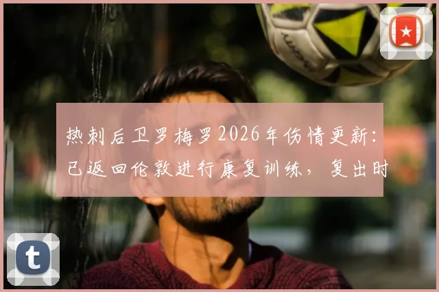 热刺后卫罗梅罗2026年伤情更新：已返回伦敦进行康复训练，复出时间及对球队影响解析
