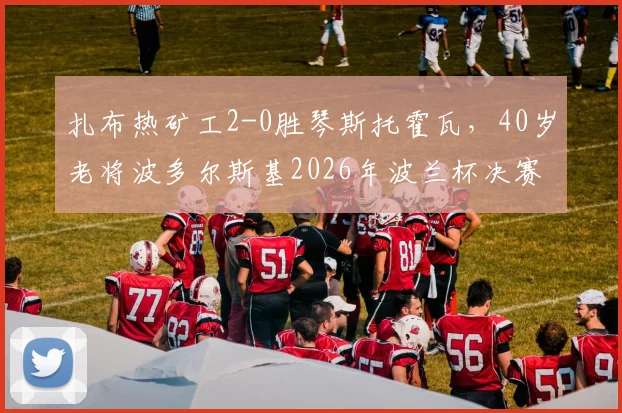 扎布热矿工2-0胜琴斯托霍瓦，40岁老将波多尔斯基2026年波兰杯决赛高光助球队夺冠