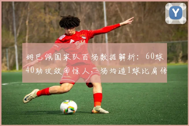姆巴佩国家队百场数据解析:60球40助攻效率惊人,场均造1球比肩传奇,未来能否超越方丹?