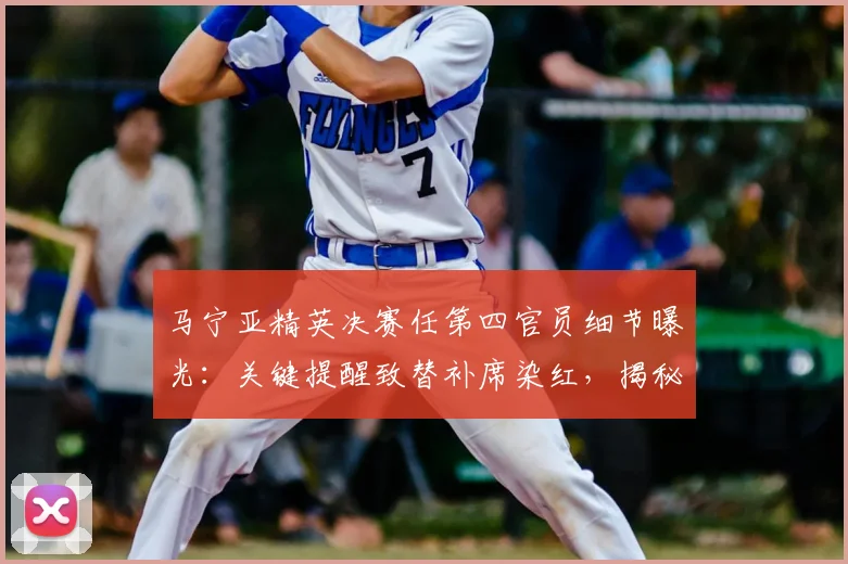马宁亚精英决赛任第四官员细节曝光:关键提醒致替补席染红,揭秘第四官员核心职责与判罚权边界