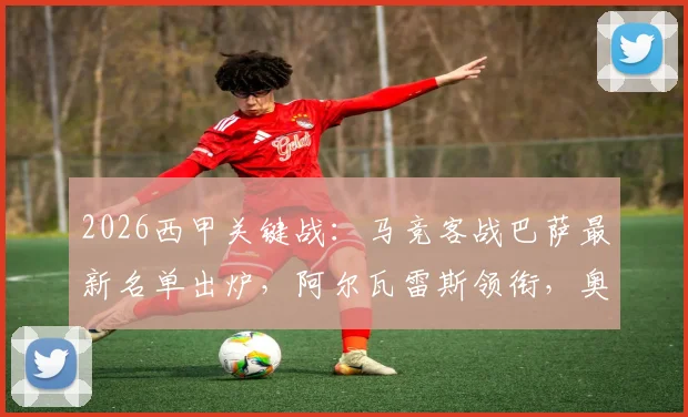 2026西甲关键战：马竞客战巴萨最新名单出炉，阿尔瓦雷斯领衔，奥巴拉克等四人伤缺影响解析