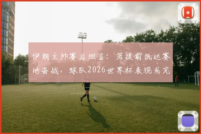 伊朗主帅赛后坦言：若提前抵达赛地备战，球队2026世界杯表现或完全不同，环境适应成关键