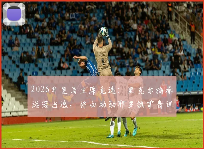 2026年皇马主席竞选：里克尔梅承诺若当选，将由功勋耶罗执掌青训营，重塑拉法布里卡辉煌