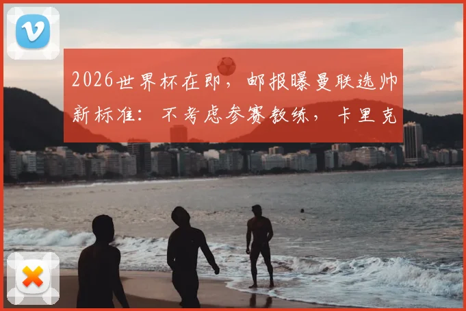 2026世界杯在即，邮报曝曼联选帅新标准：不考虑参赛教练，卡里克转正希望大增