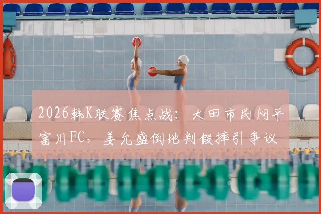 2026韩K联赛焦点战：大田市民闷平富川FC，姜允盛倒地判假摔引争议，半场战术解析