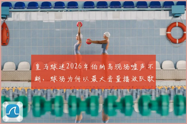 皇马球迷2026年伯纳乌现场嘘声不断，球场为何以最大音量播放队歌应对？深度解析背后原因