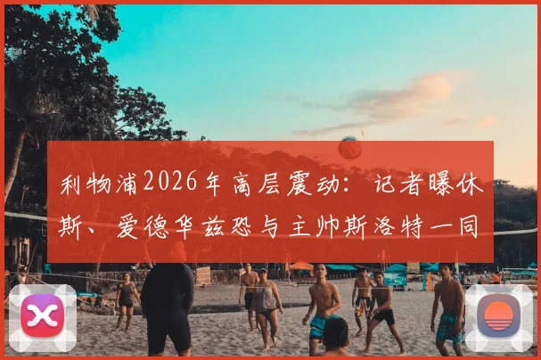 利物浦2026年高层震动:记者曝休斯、爱德华兹恐与主帅斯洛特一同离任,未来管理架构面临重塑