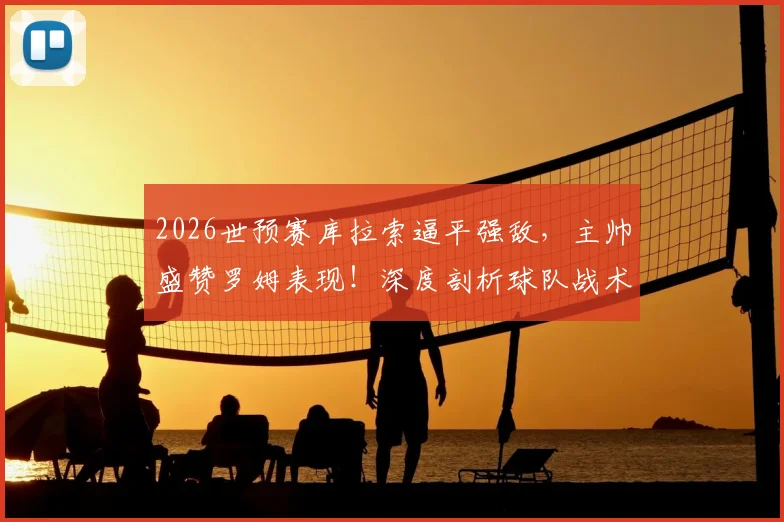 2026世预赛库拉索逼平强敌,主帅盛赞罗姆表现!深度剖析球队战术与近年崛起之路