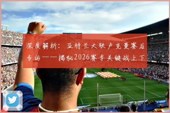 深度解析:亚特兰大联卢克曼赛后专访——揭秘2026赛季关键战上下半场截然不同的秘密
