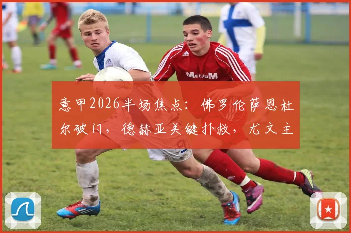 意甲2026半场焦点：佛罗伦萨恩杜尔破门，德赫亚关键扑救，尤文主场暂0-1落后