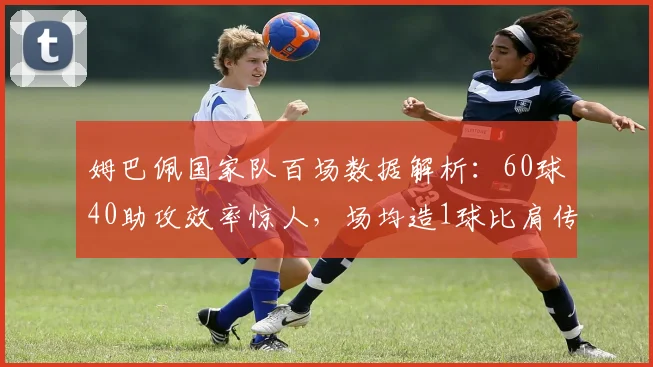 姆巴佩国家队百场数据解析：60球40助攻效率惊人，场均造1球比肩传奇，未来能否超越方丹？
