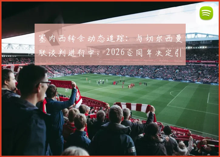 塞内西转会动态追踪：与切尔西曼联谈判进行中，2026合同年决定引关注，最新消息与分析