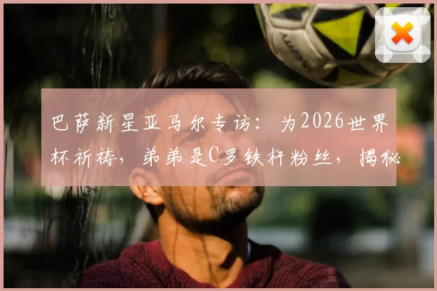 巴萨新星亚马尔专访：为2026世界杯祈祷，弟弟是C罗铁杆粉丝，揭秘家庭足球故事
