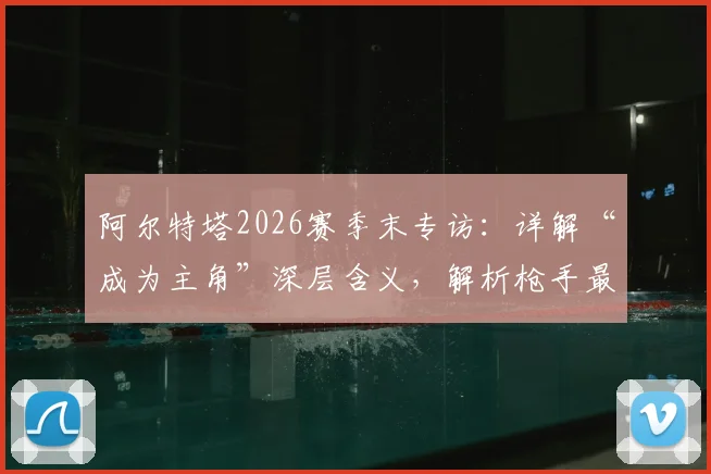 阿尔特塔2026赛季末专访：详解“成为主角”深层含义，解析枪手最后两场关键战策略