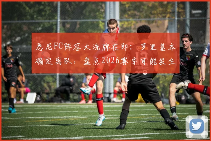 悉尼FC阵容大洗牌在即:罗里基本确定离队,盘点2026赛季可能发生的转会与引援动态