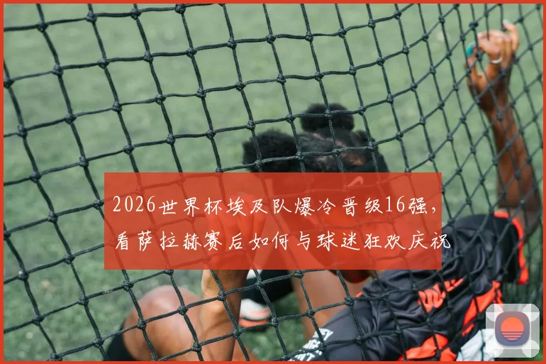 2026世界杯埃及队爆冷晋级16强,看萨拉赫赛后如何与球迷狂欢庆祝,被高高举起瞬间图片视频全记录