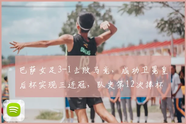 巴萨女足3-1击败马竞，成功卫冕皇后杯实现三连冠，队史第12次捧杯详解与技战术回顾