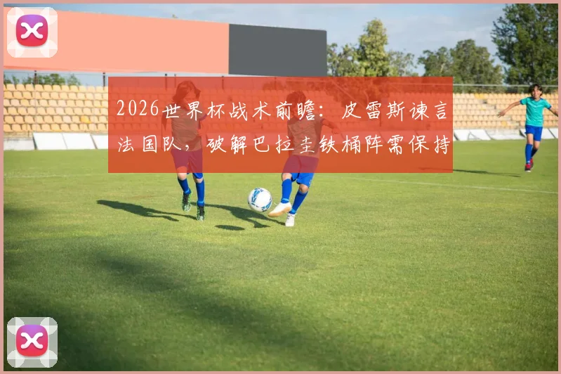 2026世界杯战术前瞻:皮雷斯谏言法国队,破解巴拉圭铁桶阵需保持冷静是关键