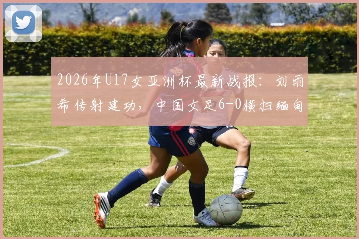 2026年U17女亚洲杯最新战报:刘雨希传射建功,中国女足6-0横扫缅甸,附完整赛程与出线分析