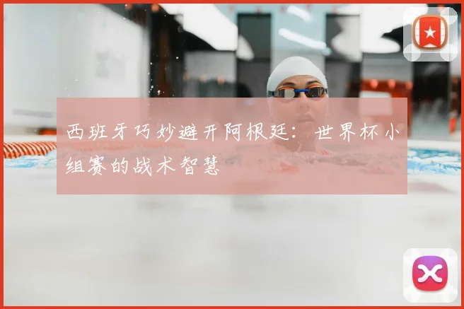 西班牙巧妙避开阿根廷：世界杯小组赛的战术智慧