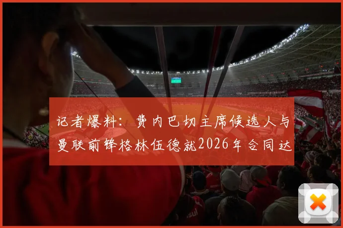 记者爆料：费内巴切主席候选人与曼联前锋格林伍德就2026年合同达成协议，转会进程加速