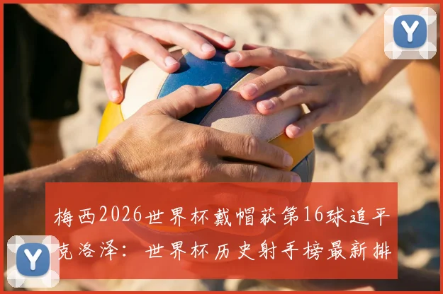 梅西2026世界杯戴帽获第16球追平克洛泽:世界杯历史射手榜最新排名及未来纪录预测分析
