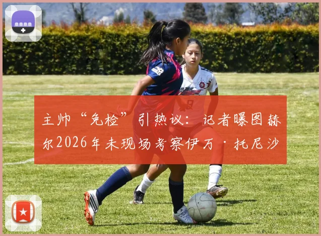 主帅“免检”引热议：记者曝图赫尔2026年未现场考察伊万·托尼沙特赛，转会操作流程遭质疑