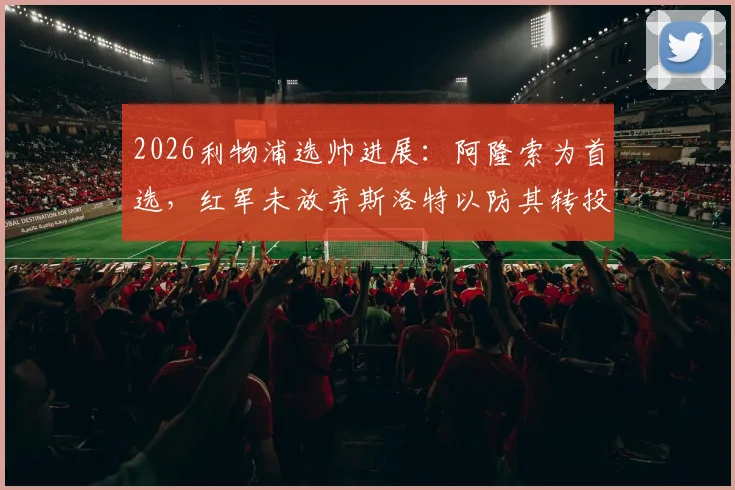 2026利物浦选帅进展：阿隆索为首选，红军未放弃斯洛特以防其转投切尔西