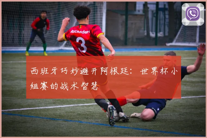 西班牙巧妙避开阿根廷：世界杯小组赛的战术智慧
