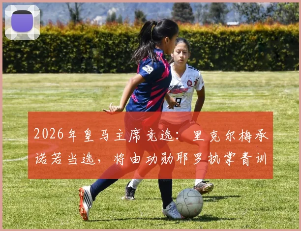 2026年皇马主席竞选：里克尔梅承诺若当选，将由功勋耶罗执掌青训营，重塑拉法布里卡辉煌