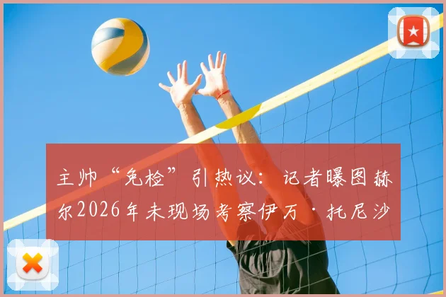 主帅“免检”引热议:记者曝图赫尔2026年未现场考察伊万·托尼沙特赛,转会操作流程遭质疑