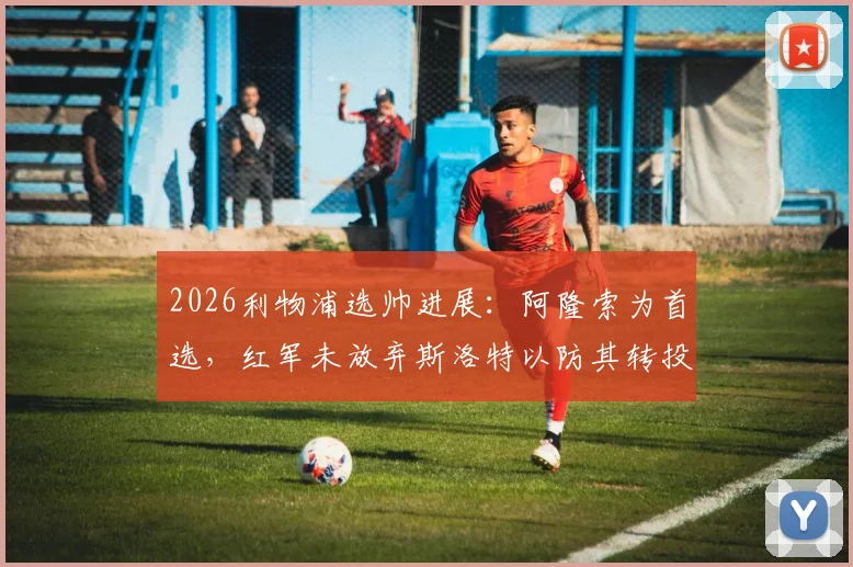 2026利物浦选帅进展:阿隆索为首选,红军未放弃斯洛特以防其转投切尔西