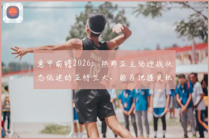 意甲前瞻2026：热那亚主场迎战状态低迷的亚特兰大，能否把握良机成功复仇？