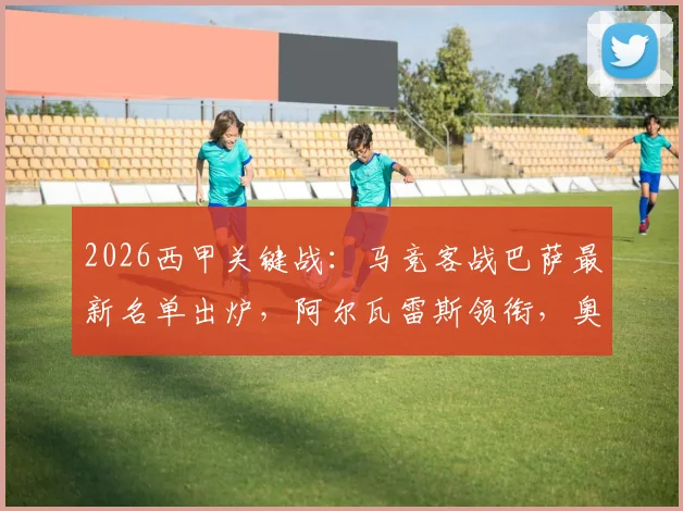 2026西甲关键战:马竞客战巴萨最新名单出炉,阿尔瓦雷斯领衔,奥巴拉克等四人伤缺影响解析