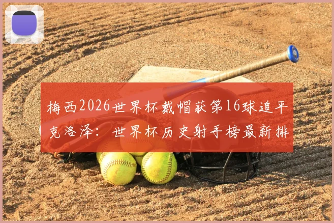 梅西2026世界杯戴帽获第16球追平克洛泽：世界杯历史射手榜最新排名及未来纪录预测分析