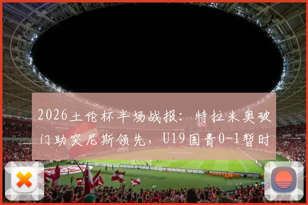 2026土伦杯半场战报：特拉米奥破门助突尼斯领先，U19国青0-1暂时落后，半场攻防深度回顾