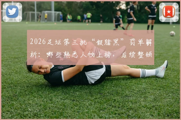 2026足坛第三批“假赌黑”罚单解析：哪些熟悉人物上榜，后续整顿方向在哪？