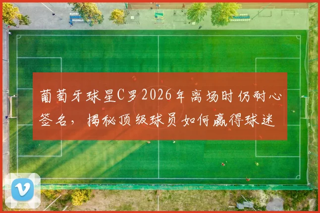葡萄牙球星C罗2026年离场时仍耐心签名，揭秘顶级球员如何赢得球迷长久支持