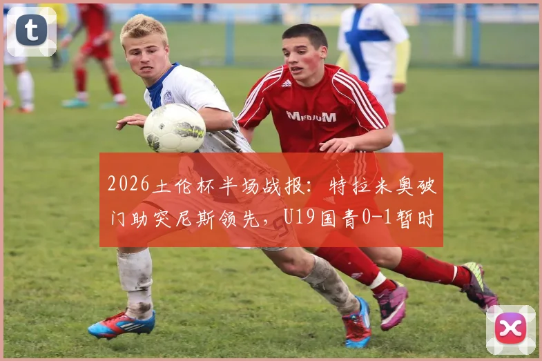 2026土伦杯半场战报：特拉米奥破门助突尼斯领先，U19国青0-1暂时落后，半场攻防深度回顾