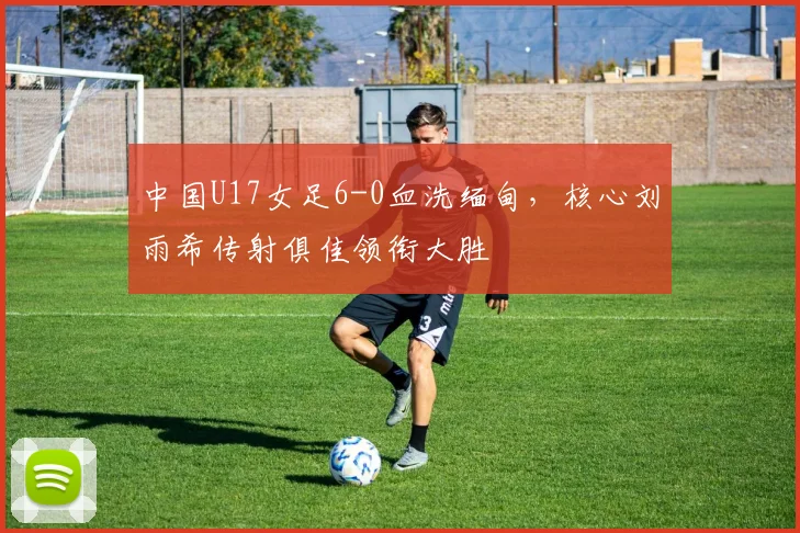 中国U17女足6-0血洗缅甸，核心刘雨希传射俱佳领衔大胜