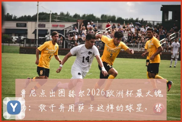 鲁尼点出图赫尔2026欧洲杯最大魄力:敢于弃用萨卡这样的球星,替补席决策才是真考验