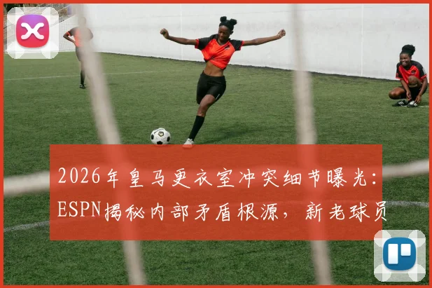 2026年皇马更衣室冲突细节曝光:ESPN揭秘内部矛盾根源,新老球员关系成焦点