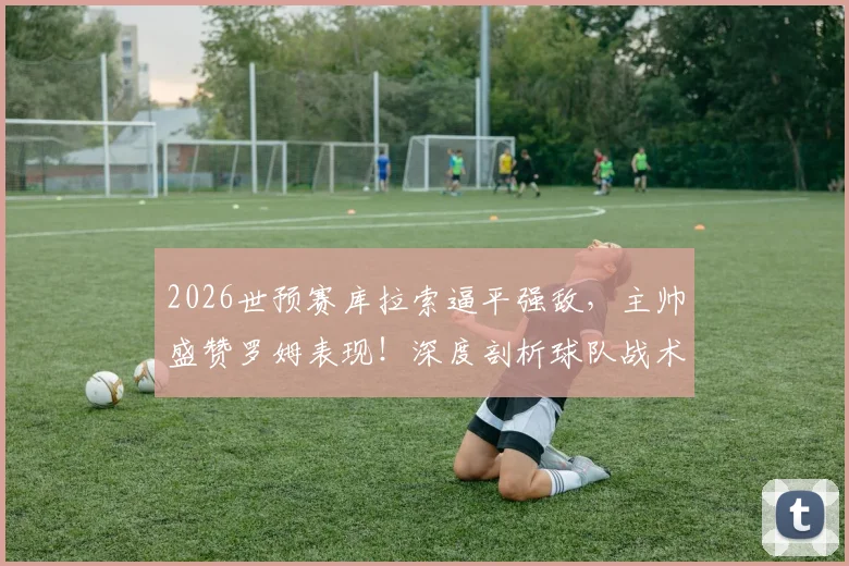 2026世预赛库拉索逼平强敌，主帅盛赞罗姆表现！深度剖析球队战术与近年崛起之路