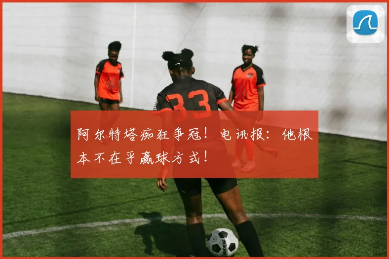 阿尔特塔痴狂争冠！电讯报：他根本不在乎赢球方式！