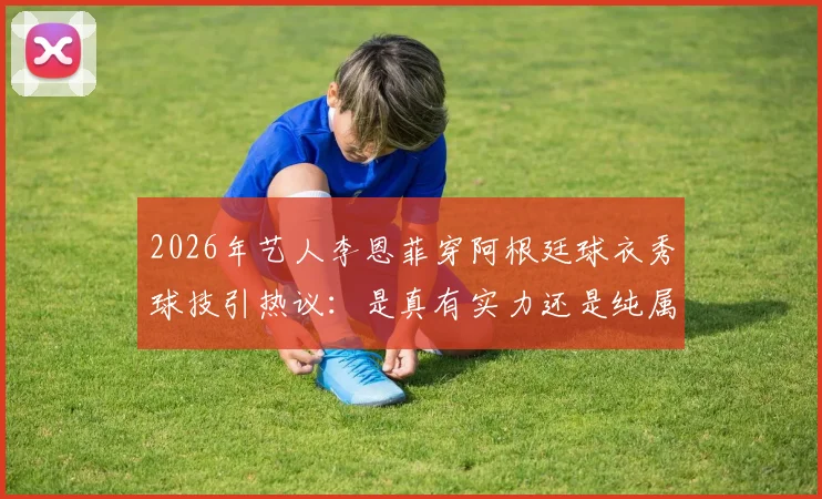 2026年艺人李恩菲穿阿根廷球衣秀球技引热议：是真有实力还是纯属摆拍？附艺人足球水平大揭秘