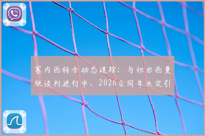 塞内西转会动态追踪：与切尔西曼联谈判进行中，2026合同年决定引关注，最新消息与分析